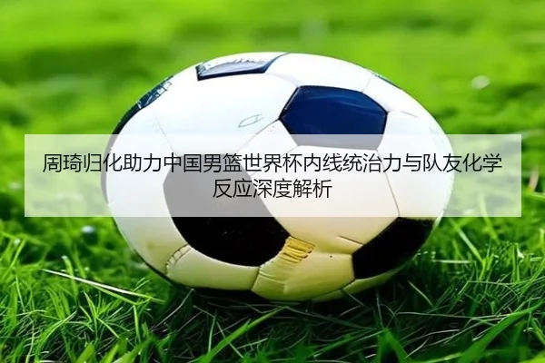 周琦归化助力中国男篮世界杯内线统治力与队友化学反应深度解析