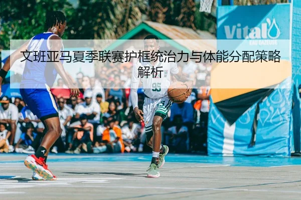 文班亚马夏季联赛护框统治力与体能分配策略解析