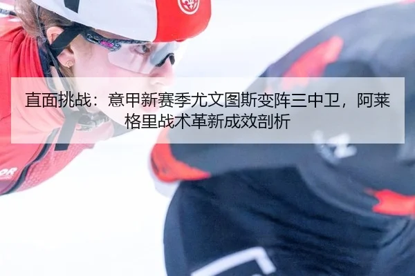 直面挑战：意甲新赛季尤文图斯变阵三中卫，阿莱格里战术革新成效剖析