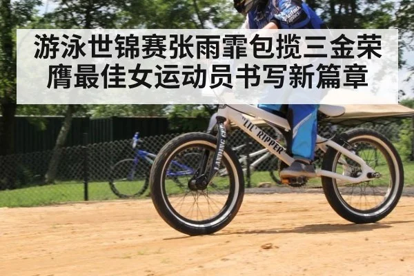 游泳世锦赛张雨霏包揽三金荣膺最佳女运动员书写新篇章