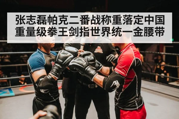 张志磊帕克二番战称重落定中国重量级拳王剑指世界统一金腰带